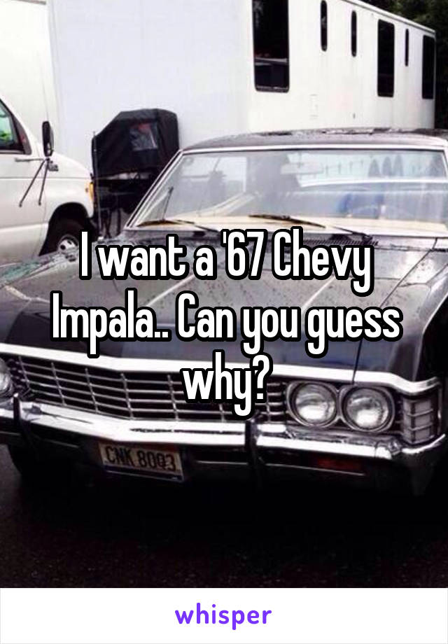 I want a '67 Chevy Impala.. Can you guess why?