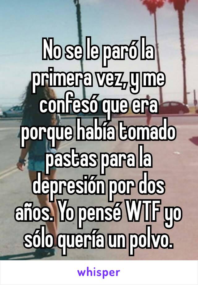 No se le paró la primera vez, y me confesó que era porque había tomado pastas para la depresión por dos años. Yo pensé WTF yo sólo quería un polvo.