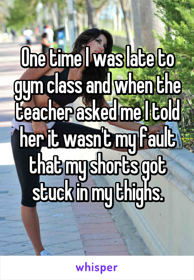 One time I was late to gym class and when the teacher asked me I told her it wasn't my fault that my shorts got stuck in my thighs.
