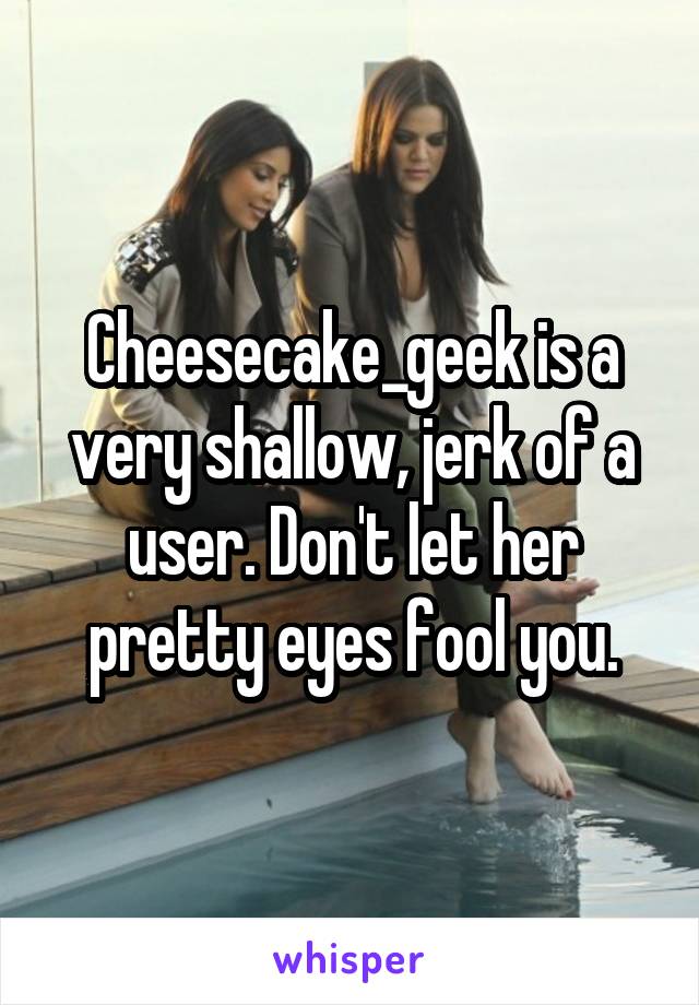 Cheesecake_geek is a very shallow, jerk of a user. Don't let her pretty eyes fool you.