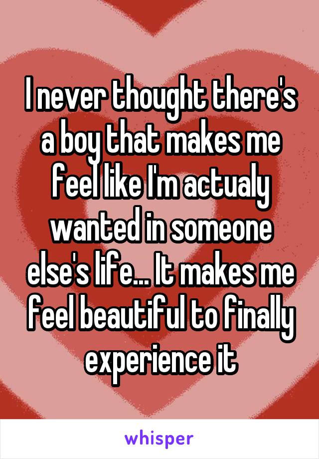 I never thought there's a boy that makes me feel like I'm actualy wanted in someone else's life... It makes me feel beautiful to finally experience it