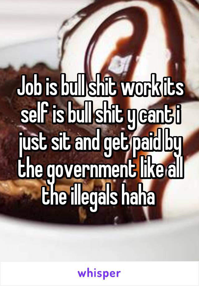 Job is bull shit work its self is bull shit y cant i just sit and get paid by the government like all the illegals haha 