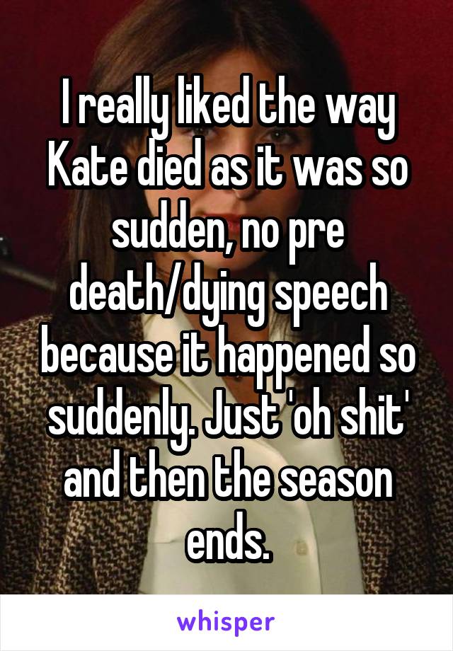 I really liked the way Kate died as it was so sudden, no pre death/dying speech because it happened so suddenly. Just 'oh shit' and then the season ends.