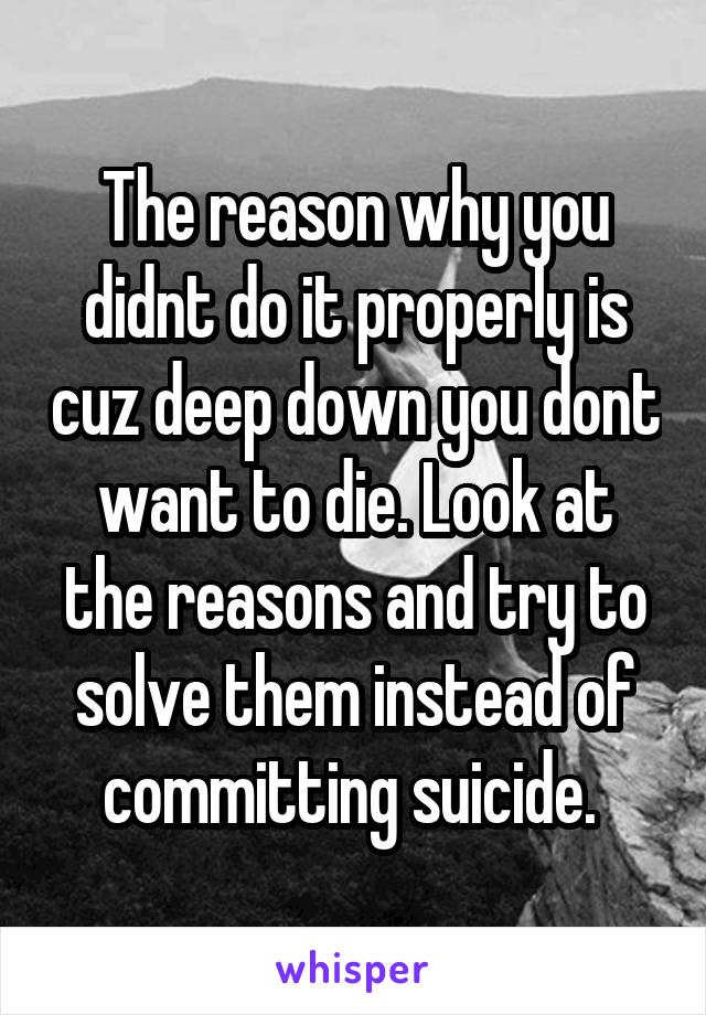 The reason why you didnt do it properly is cuz deep down you dont want to die. Look at the reasons and try to solve them instead of committing suicide. 