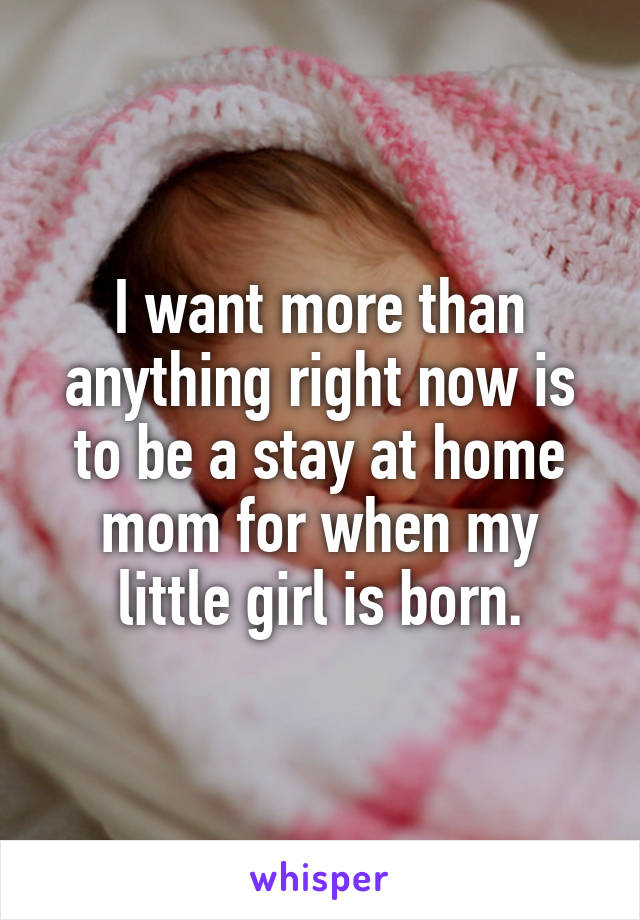 I want more than anything right now is to be a stay at home mom for when my little girl is born.