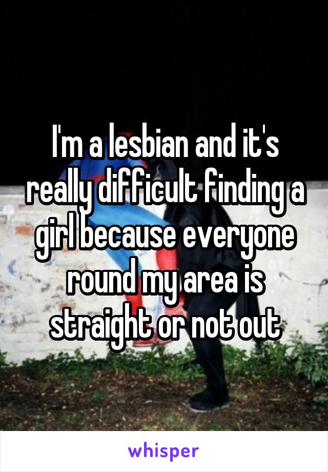 I'm a lesbian and it's really difficult finding a girl because everyone round my area is straight or not out