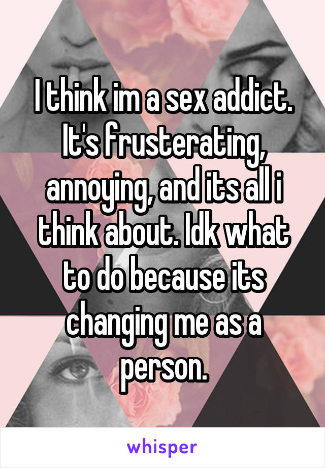 I think im a sex addict. It's frusterating, annoying, and its all i think about. Idk what to do because its changing me as a person.