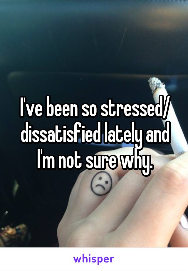 I've been so stressed/ dissatisfied lately and I'm not sure why.