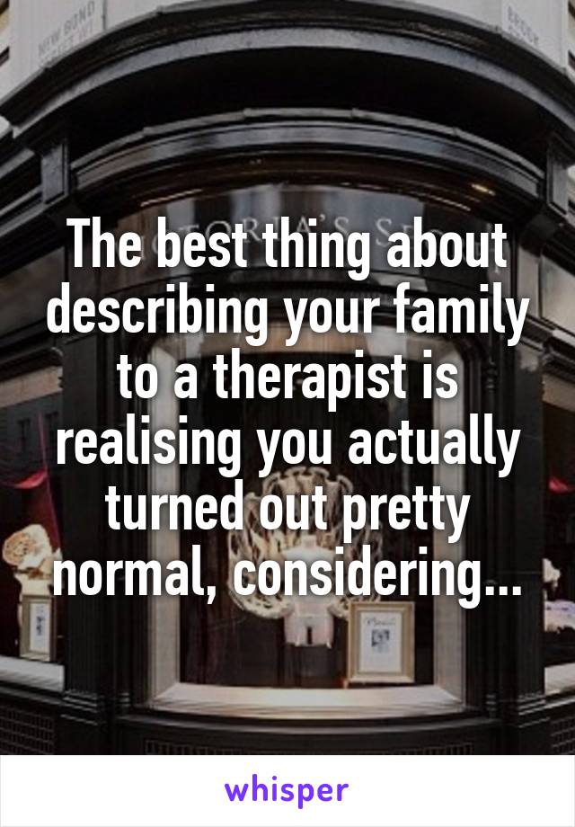 The best thing about describing your family to a therapist is realising you actually turned out pretty normal, considering...