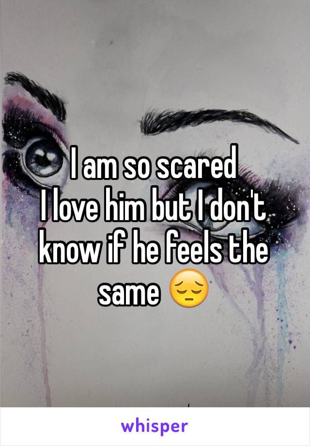 I am so scared 
I love him but I don't know if he feels the same 😔