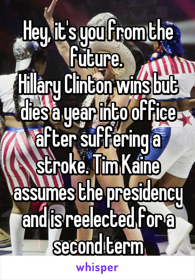 Hey, it's you from the future. 
Hillary Clinton wins but dies a year into office after suffering a stroke. Tim Kaine assumes the presidency and is reelected for a second term