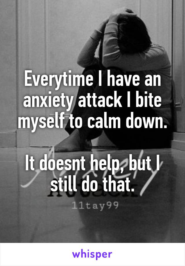 Everytime I have an anxiety attack I bite myself to calm down.

It doesnt help, but I still do that.