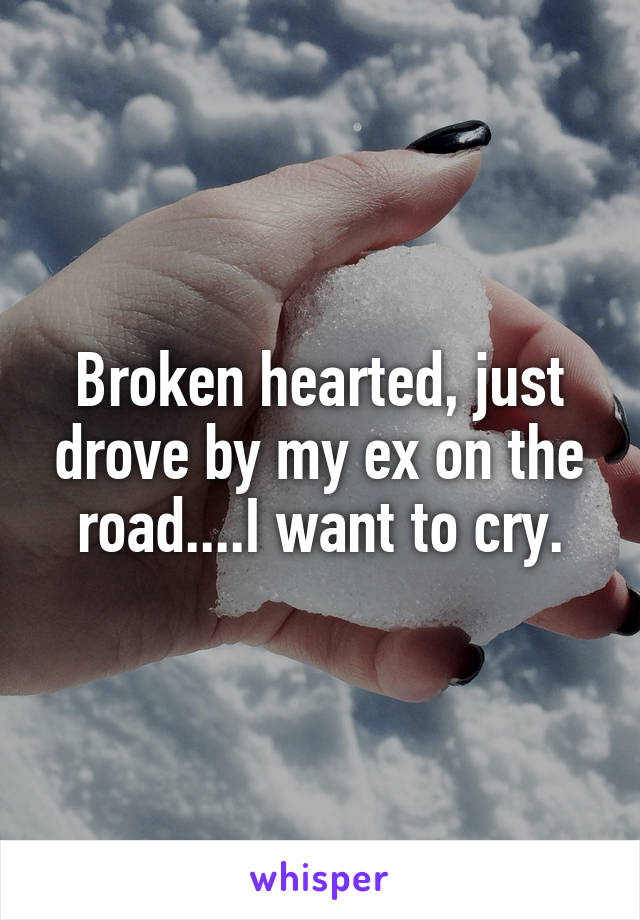 Broken hearted, just drove by my ex on the road....I want to cry.