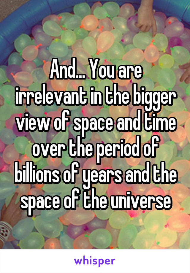 And... You are irrelevant in the bigger view of space and time over the period of billions of years and the space of the universe