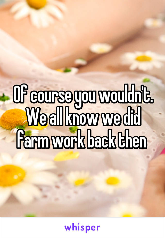 Of course you wouldn't. We all know we did farm work back then 