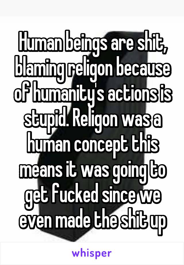 Human beings are shit, blaming religon because of humanity's actions is stupid. Religon was a human concept this means it was going to get fucked since we even made the shit up