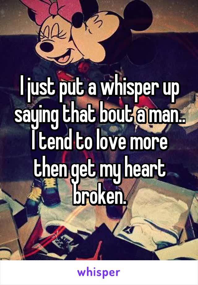 I just put a whisper up saying that bout a man.. I tend to love more then get my heart broken.