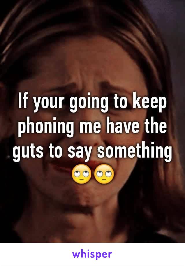 If your going to keep phoning me have the guts to say something 🙄🙄