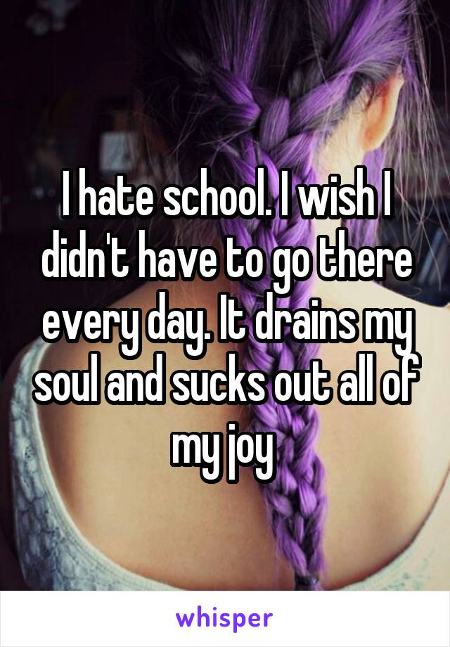 I hate school. I wish I didn't have to go there every day. It drains my soul and sucks out all of my joy 