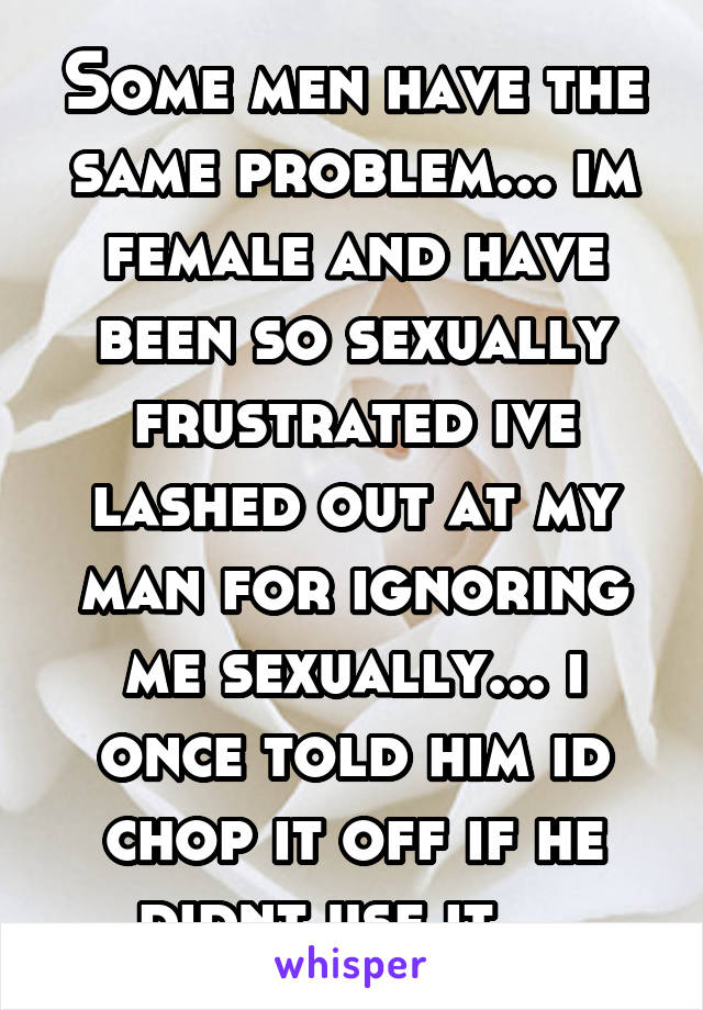 Some men have the same problem... im female and have been so sexually frustrated ive lashed out at my man for ignoring me sexually... i once told him id chop it off if he didnt use it... 