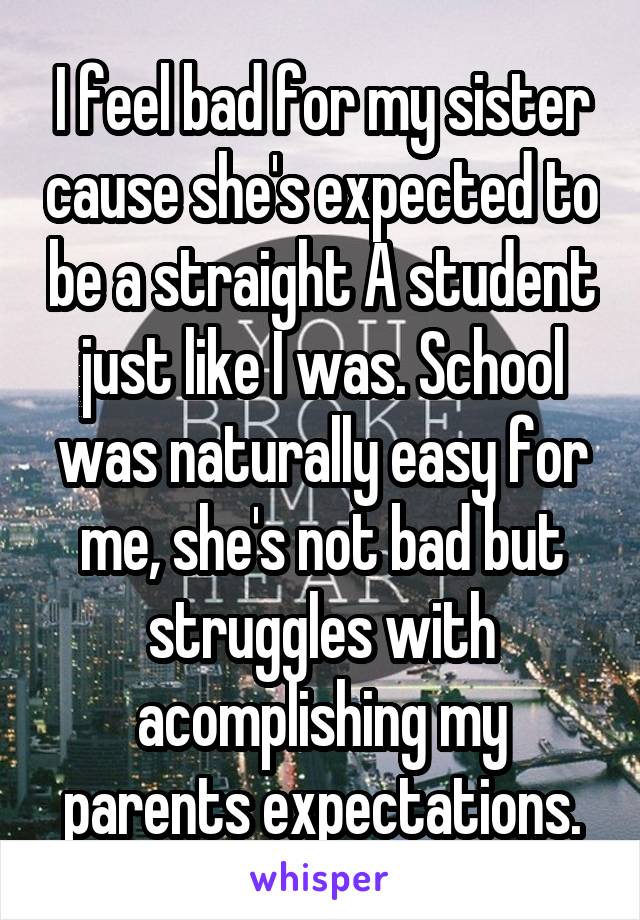 I feel bad for my sister cause she's expected to be a straight A student just like I was. School was naturally easy for me, she's not bad but struggles with acomplishing my parents expectations.