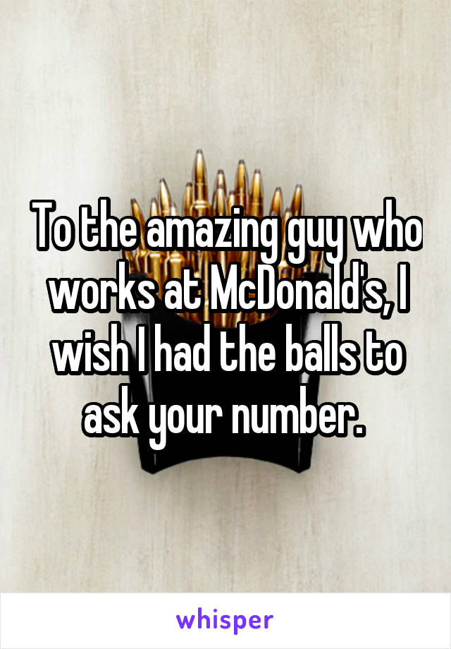 To the amazing guy who works at McDonald's, I wish I had the balls to ask your number. 