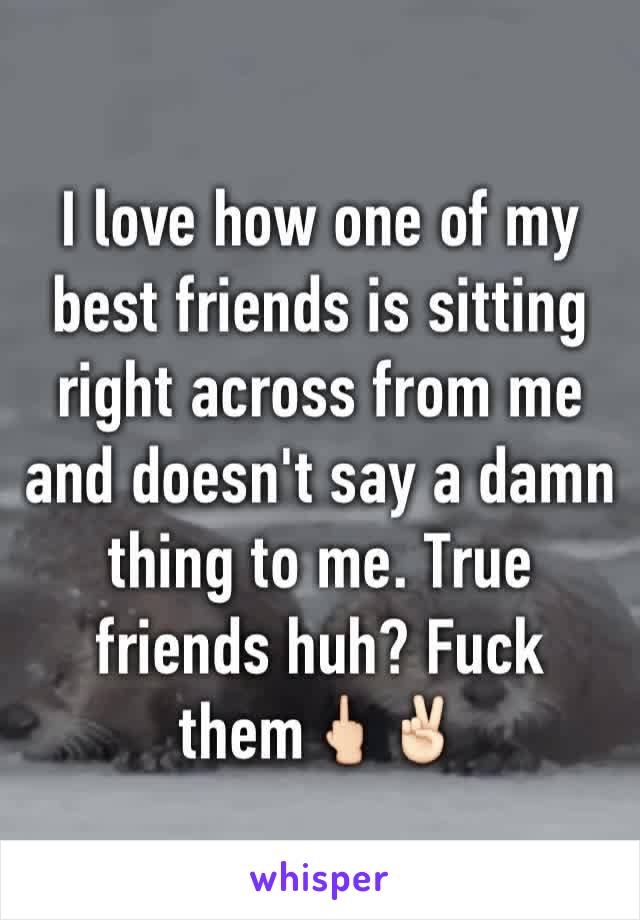 I love how one of my best friends is sitting right across from me and doesn't say a damn thing to me. True friends huh? Fuck them🖕🏻✌🏻️