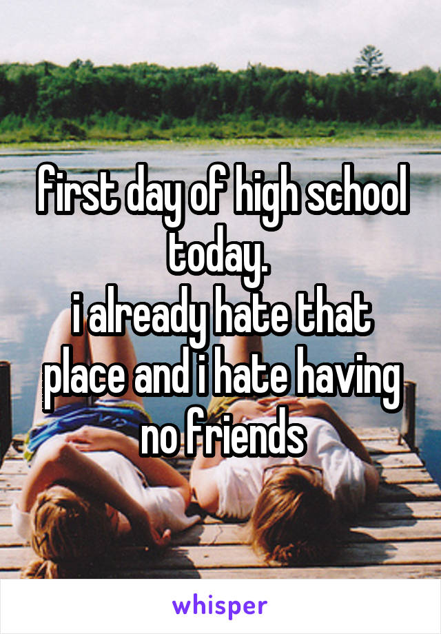 first day of high school today. 
i already hate that place and i hate having no friends