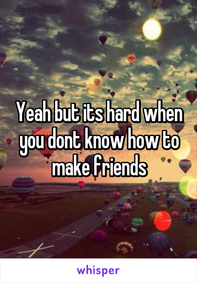 Yeah but its hard when you dont know how to make friends