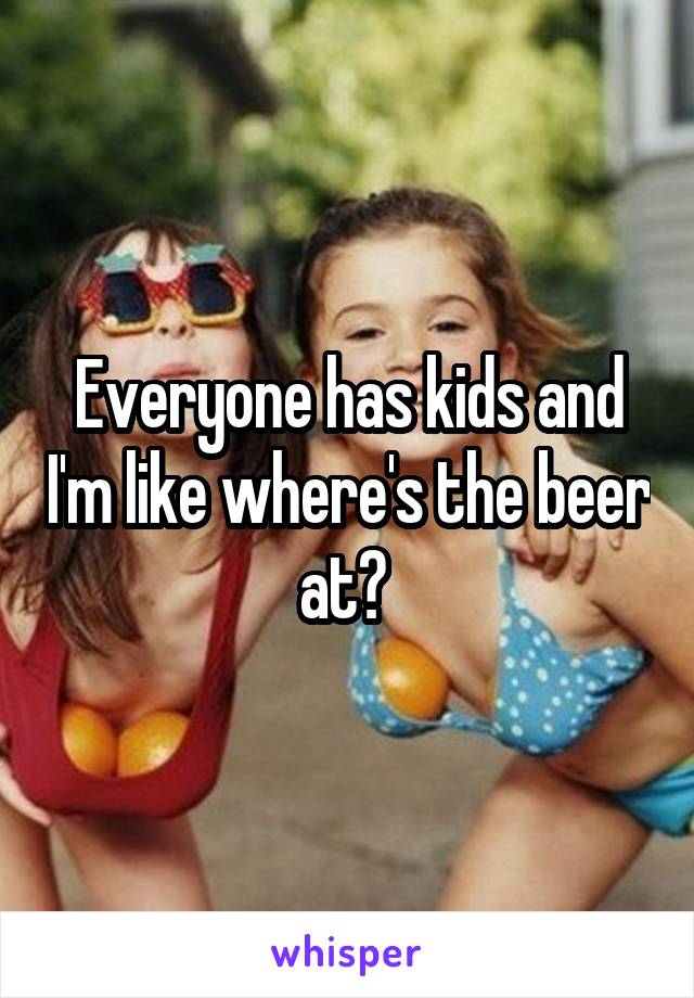 Everyone has kids and I'm like where's the beer at? 