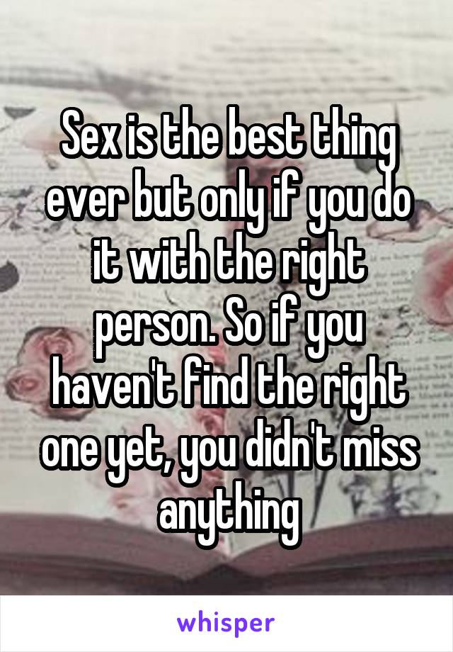 Sex is the best thing ever but only if you do it with the right person. So if you haven't find the right one yet, you didn't miss anything