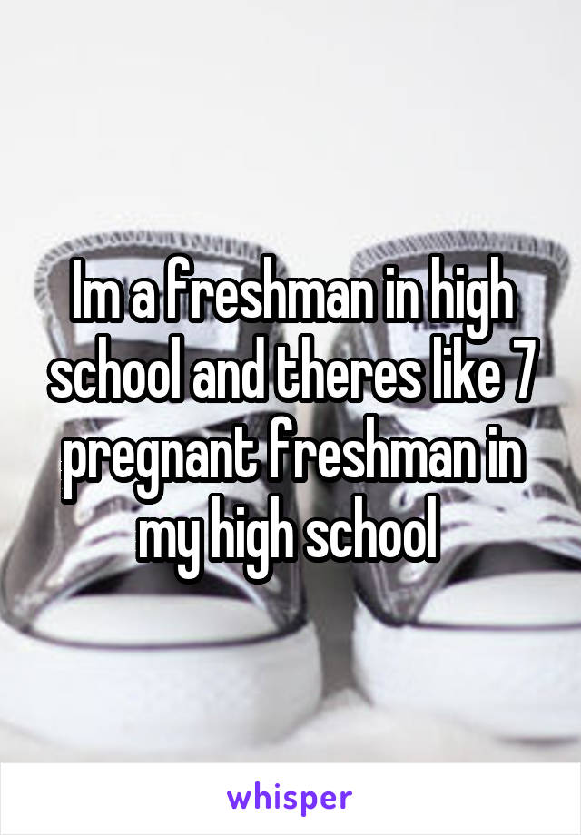 Im a freshman in high school and theres like 7 pregnant freshman in my high school 