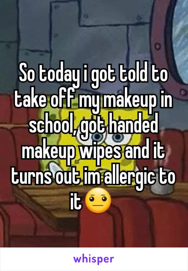 So today i got told to take off my makeup in school, got handed makeup wipes and it turns out im allergic to it😐 