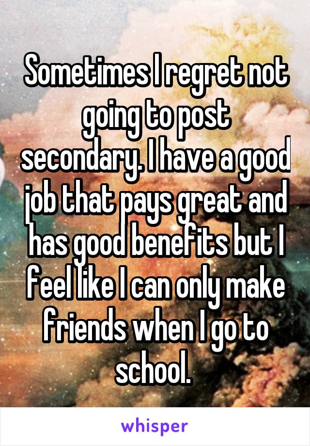 Sometimes I regret not going to post secondary. I have a good job that pays great and has good benefits but I feel like I can only make friends when I go to school. 