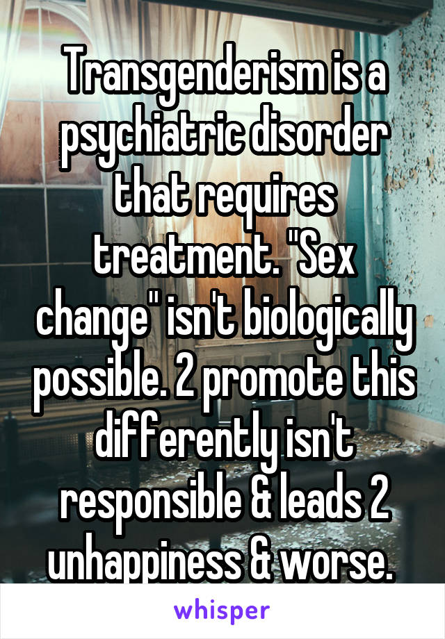 Transgenderism is a psychiatric disorder that requires treatment. "Sex change" isn't biologically possible. 2 promote this differently isn't responsible & leads 2 unhappiness & worse. 