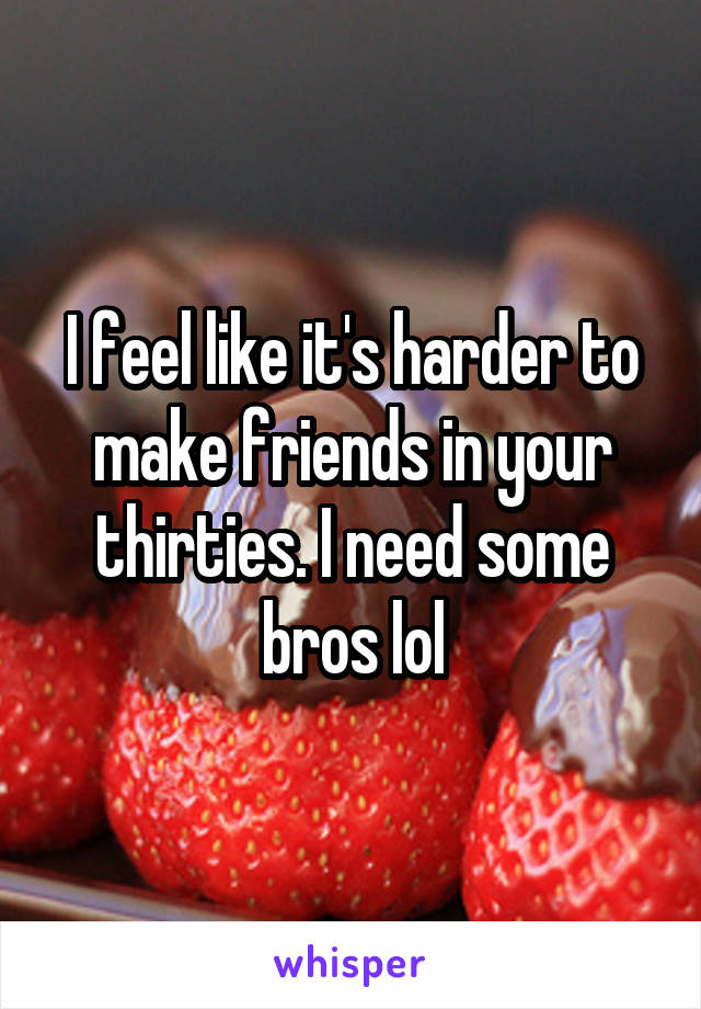 I feel like it's harder to make friends in your thirties. I need some bros lol