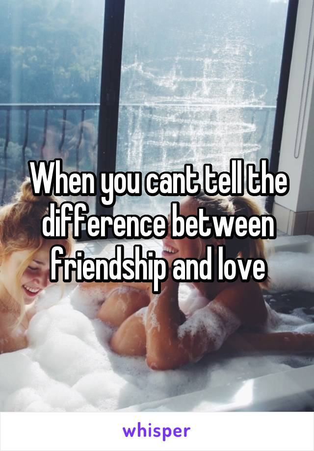 When you cant tell the difference between friendship and love