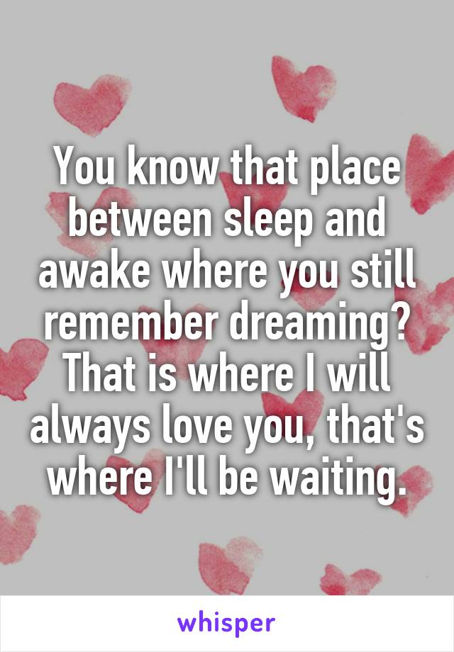 You know that place between sleep and awake where you still remember dreaming?
That is where I will always love you, that's where I'll be waiting.