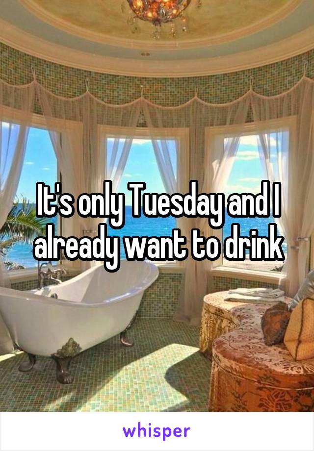 It's only Tuesday and I already want to drink