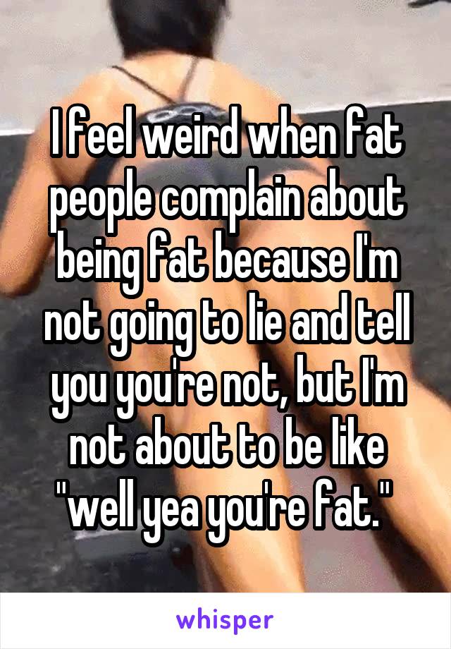 I feel weird when fat people complain about being fat because I'm not going to lie and tell you you're not, but I'm not about to be like "well yea you're fat." 