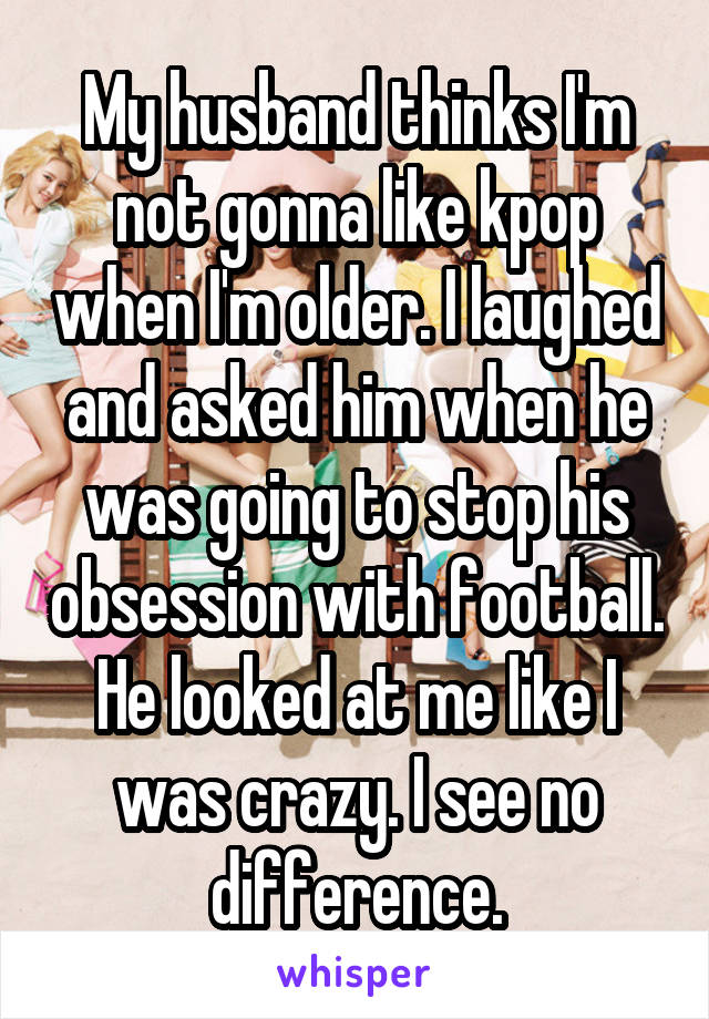 My husband thinks I'm not gonna like kpop when I'm older. I laughed and asked him when he was going to stop his obsession with football. He looked at me like I was crazy. I see no difference.