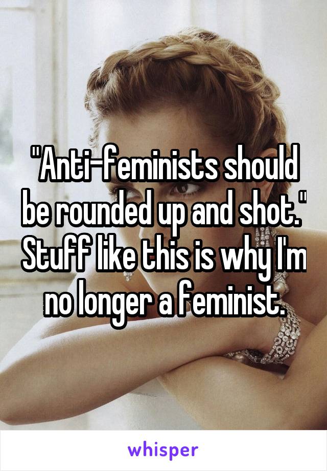 "Anti-feminists should be rounded up and shot." Stuff like this is why I'm no longer a feminist.
