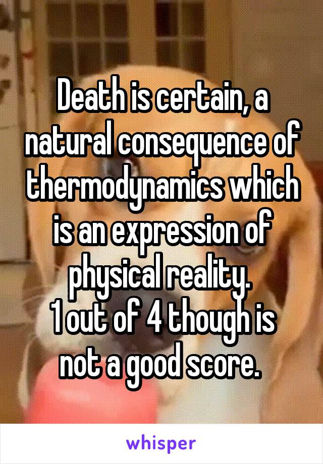 Death is certain, a natural consequence of thermodynamics which is an expression of physical reality. 
1 out of 4 though is not a good score. 