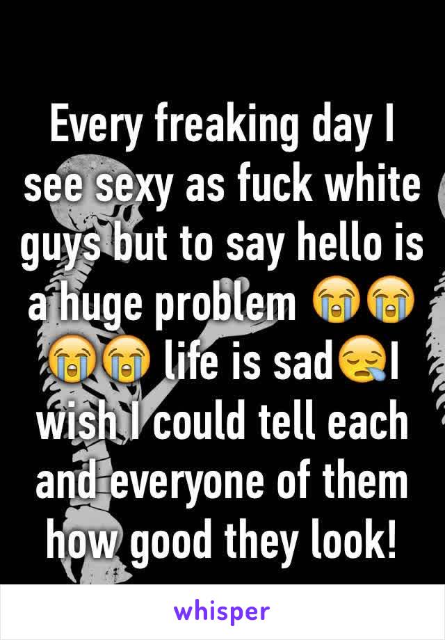 Every freaking day I see sexy as fuck white guys but to say hello is a huge problem 😭😭😭😭 life is sad😪I wish I could tell each and everyone of them how good they look! 