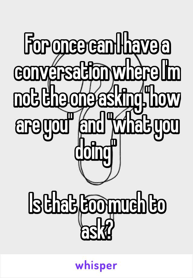 For once can I have a conversation where I'm not the one asking."how are you"  and "what you doing" 

Is that too much to ask?