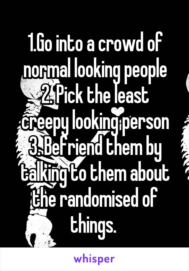 1.Go into a crowd of normal looking people
2. Pick the least creepy looking person
3. Befriend them by talking to them about the randomised of things. 