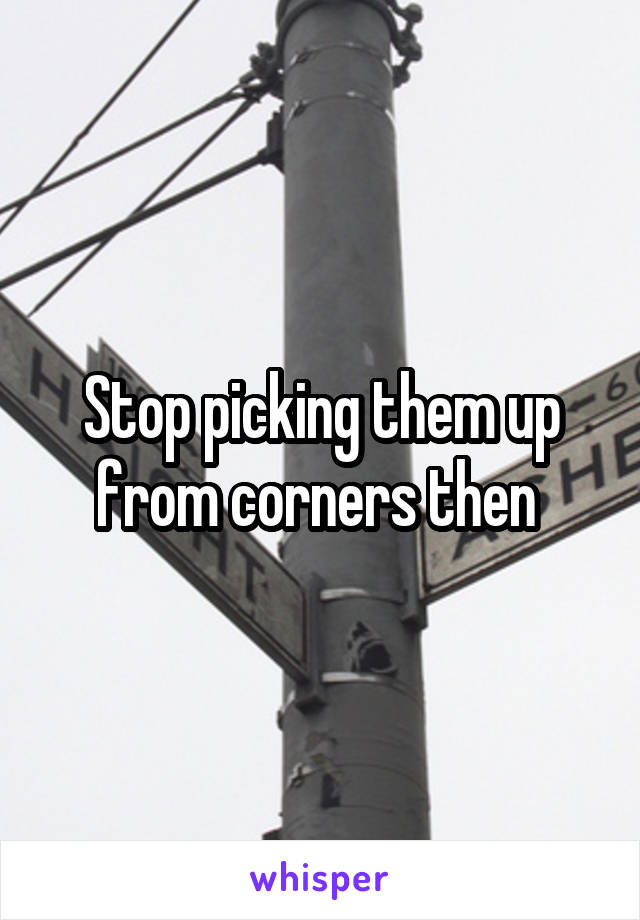 Stop picking them up from corners then 