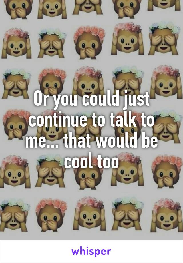 Or you could just continue to talk to me... that would be cool too