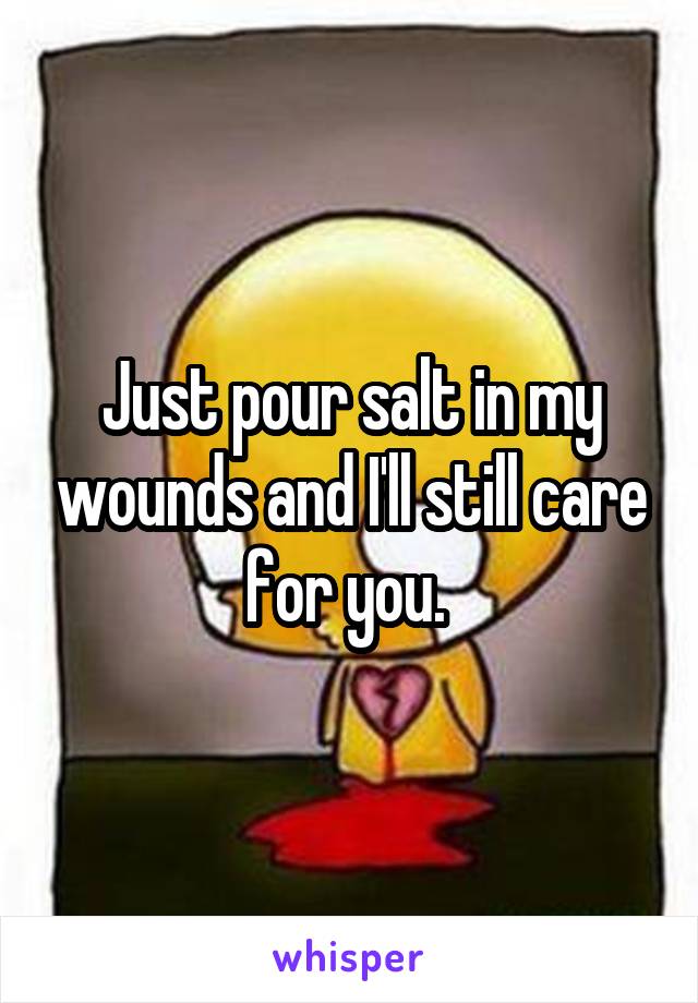 Just pour salt in my wounds and I'll still care for you. 