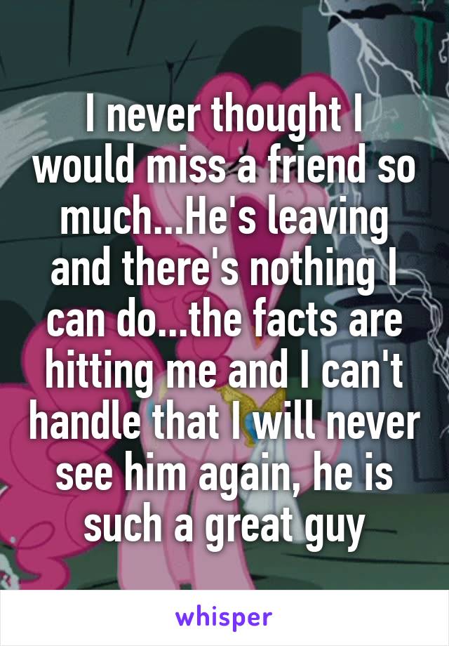 I never thought I would miss a friend so much...He's leaving and there's nothing I can do...the facts are hitting me and I can't handle that I will never see him again, he is such a great guy